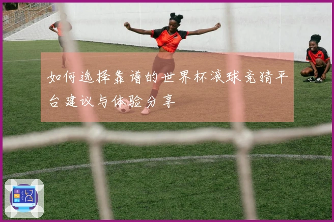 如何选择靠谱的世界杯滚球竞猜平台建议与体验分享